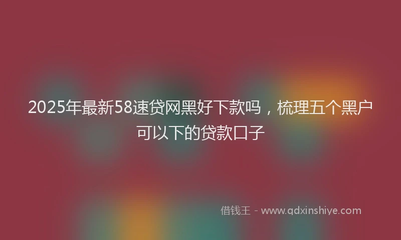 2025年最新58速贷网黑好下款吗，梳理五个黑户可以下的贷款口子