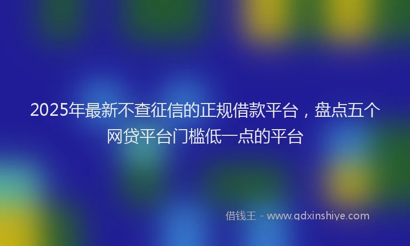 2025年最新不查征信的正规借款平台，盘点五个网贷平台门槛低一点的平台