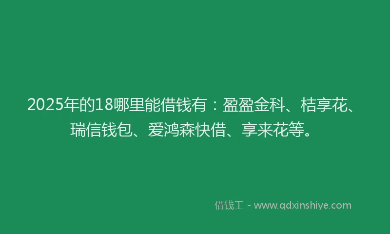 2025年的18哪里能借钱有：盈盈金科、桔享花、瑞信钱包、爱鸿森快借、享来花等。