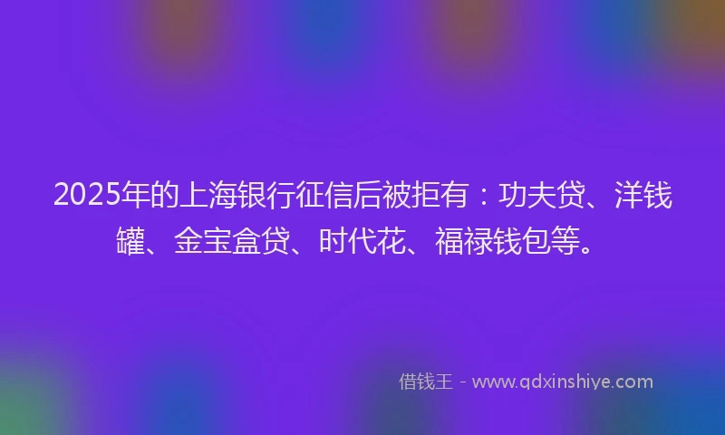 2025年的上海银行征信后被拒有：功夫贷、洋钱罐、金宝盒贷、时代花、福禄钱包等。