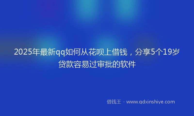 2025年最新qq如何从花呗上借钱，分享5个19岁贷款容易过审批的软件