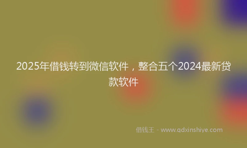 2025年借钱转到微信软件，整合五个2024最新贷款软件