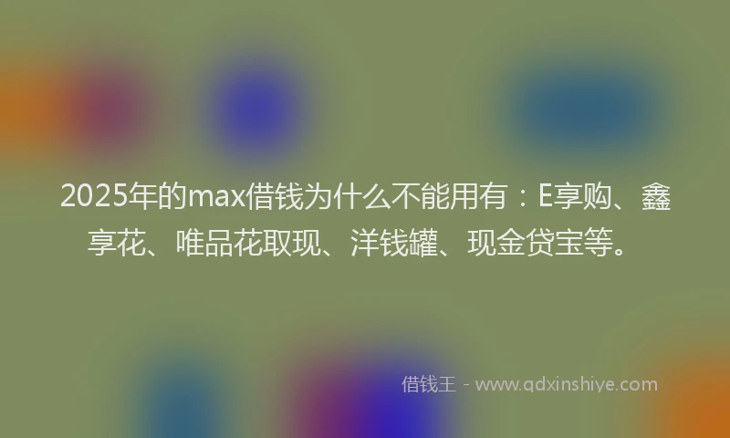 2025年的max借钱为什么不能用有：E享购、鑫享花、唯品花取现、洋钱罐、现金贷宝等。