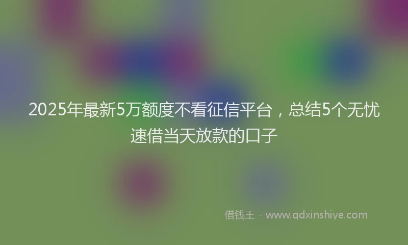 2025年最新5万额度不看征信平台，总结5个无忧速借当天放款的口子