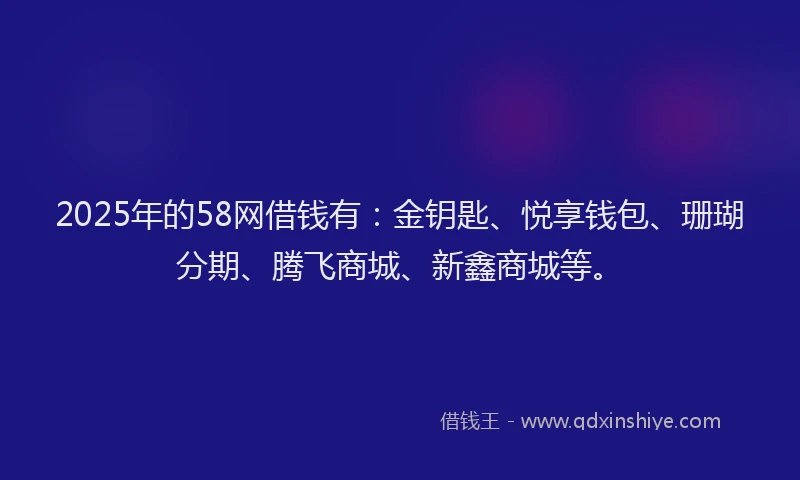 2025年的58网借钱有：金钥匙、悦享钱包、珊瑚分期、腾飞商城、新鑫商城等。