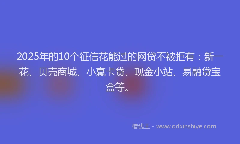 2025年的10个征信花能过的网贷不被拒有：新一花、贝壳商城、小赢卡贷、现金小站、易融贷宝盒等。