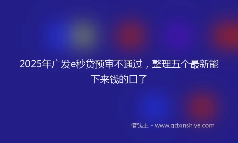 2025年广发e秒贷预审不通过，整理五个最新能下来钱的口子