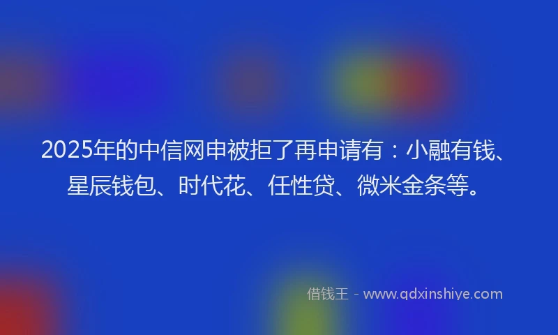 2025年的中信网申被拒了再申请有：小融有钱、星辰钱包、时代花、任性贷、微米金条等。