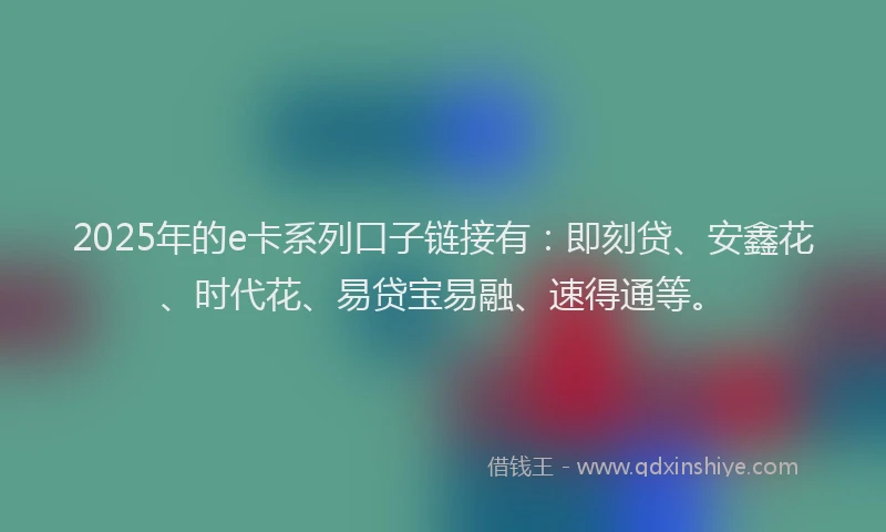 2025年的e卡系列口子链接有：即刻贷、安鑫花、时代花、易贷宝易融、速得通等。
