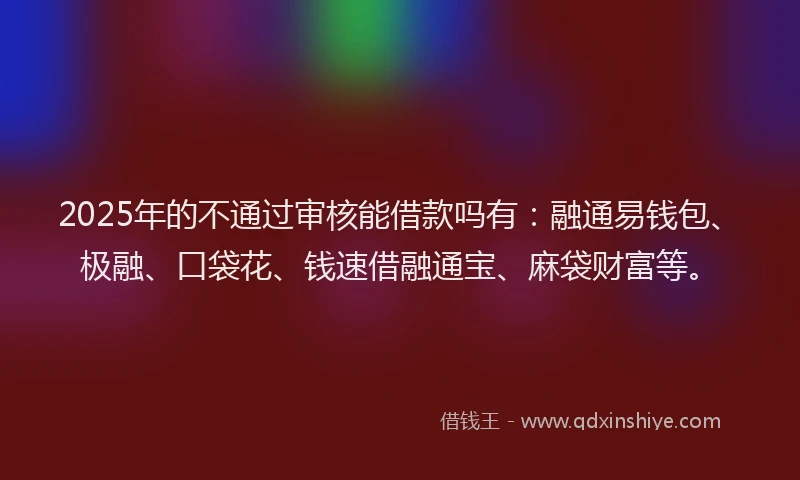 2025年的不通过审核能借款吗有：融通易钱包、极融、口袋花、钱速借融通宝、麻袋财富等。