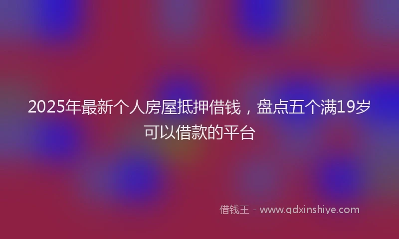 2025年最新个人房屋抵押借钱，盘点五个满19岁可以借款的平台