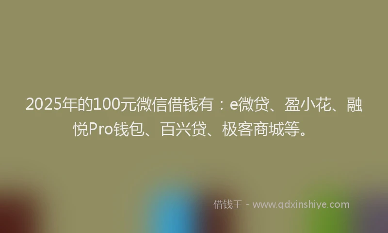 2025年的100元微信借钱有：e微贷、盈小花、融悦Pro钱包、百兴贷、极客商城等。