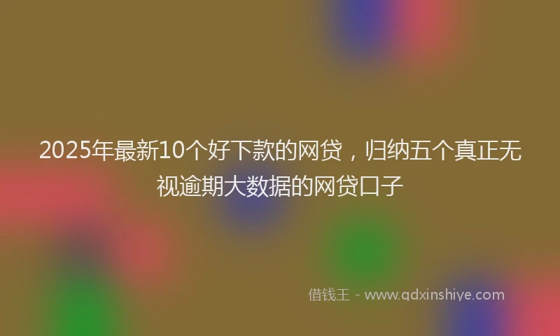 2025年最新10个好下款的网贷，归纳五个真正无视逾期大数据的网贷口子