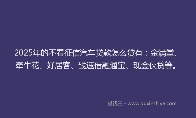 2025年的不看征信汽车贷款怎么贷有：金满堂、牵牛花、好居客、钱速借融通宝、现金侠贷等。