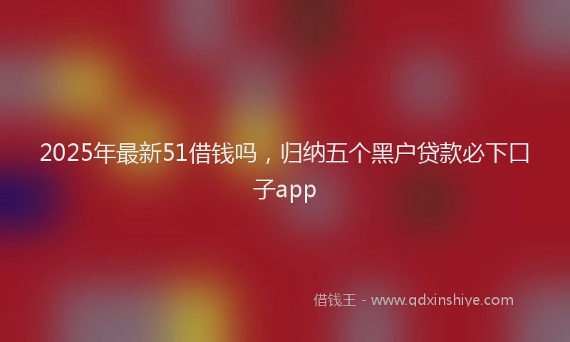 2025年最新51借钱吗，归纳五个黑户贷款必下口子app