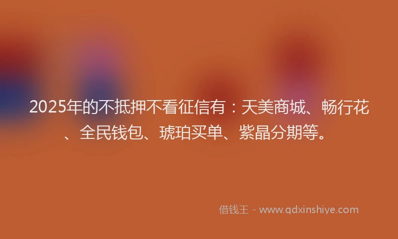 2025年的不抵押不看征信有：天美商城、畅行花、全民钱包、琥珀买单、紫晶分期等。