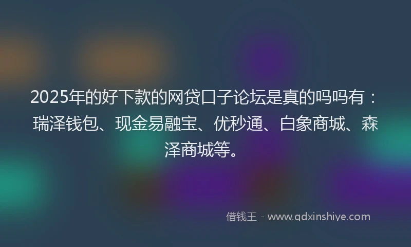 2025年的好下款的网贷口子论坛是真的吗吗有：瑞泽钱包、现金易融宝、优秒通、白象商城、森泽商城等。
