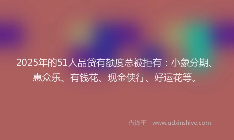 2025年的51人品贷有额度总被拒有：小象分期、惠众乐、有钱花、现金侠行、好运花等。