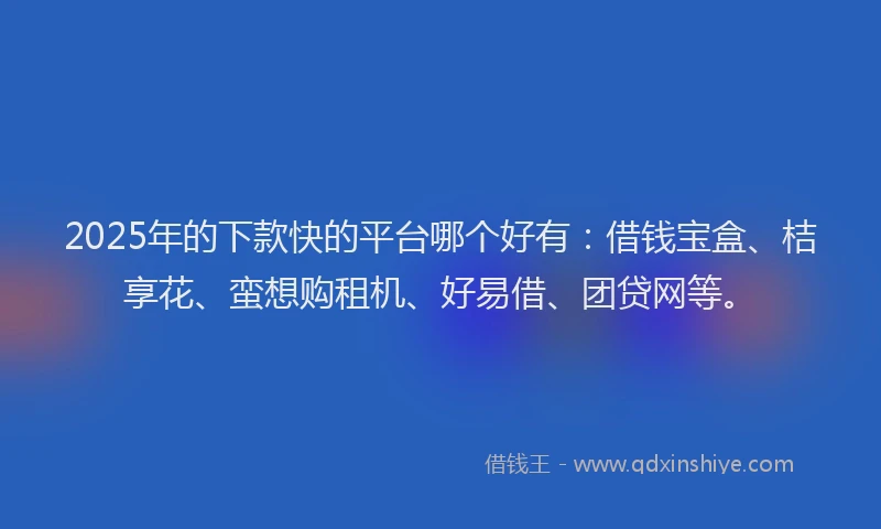 2025年的下款快的平台哪个好有：借钱宝盒、桔享花、蛮想购租机、好易借、团贷网等。
