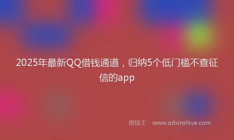 2025年最新QQ借钱通道，归纳5个低门槛不查征信的app