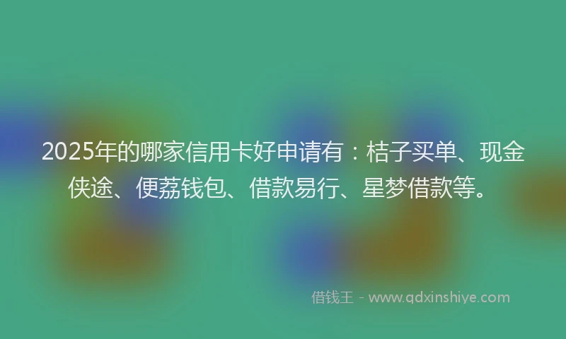 2025年的哪家信用卡好申请有：桔子买单、现金侠途、便荔钱包、借款易行、星梦借款等。