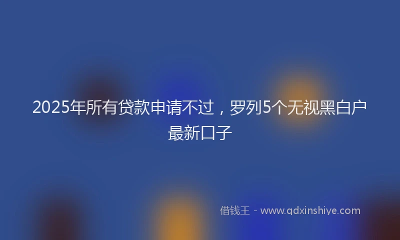2025年所有贷款申请不过，罗列5个无视黑白户最新口子