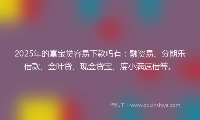 2025年的富宝贷容易下款吗有：融资易、分期乐借款、金叶贷、现金贷宝、度小满速借等。
