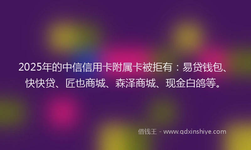 2025年的中信信用卡附属卡被拒有：易贷钱包、快快贷、匠也商城、森泽商城、现金白鸽等。