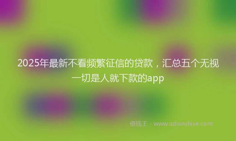 2025年最新不看频繁征信的贷款，汇总五个无视一切是人就下款的app