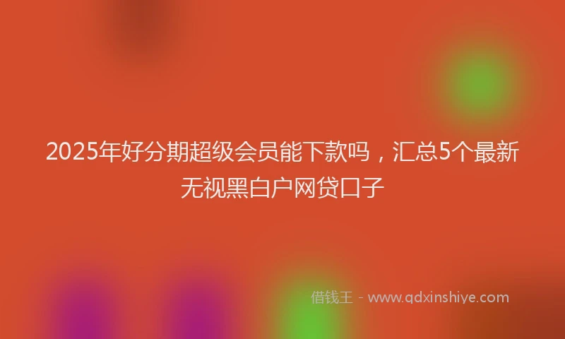 2025年好分期超级会员能下款吗，汇总5个最新无视黑白户网贷口子