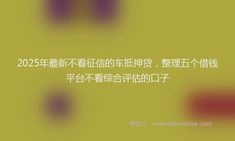 2025年最新不看征信的车抵押贷，整理五个借钱平台不看综合评估的口子
