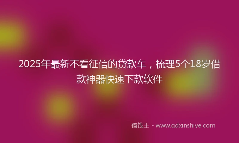 2025年最新不看征信的贷款车，梳理5个18岁借款神器快速下款软件