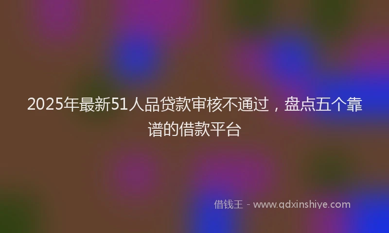 2025年最新51人品贷款审核不通过，盘点五个靠谱的借款平台