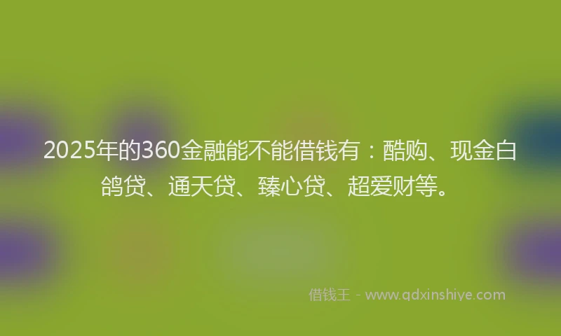 2025年的360金融能不能借钱有：酷购、现金白鸽贷、通天贷、臻心贷、超爱财等。