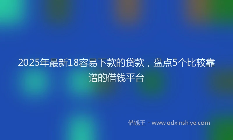 2025年最新18容易下款的贷款，盘点5个比较靠谱的借钱平台