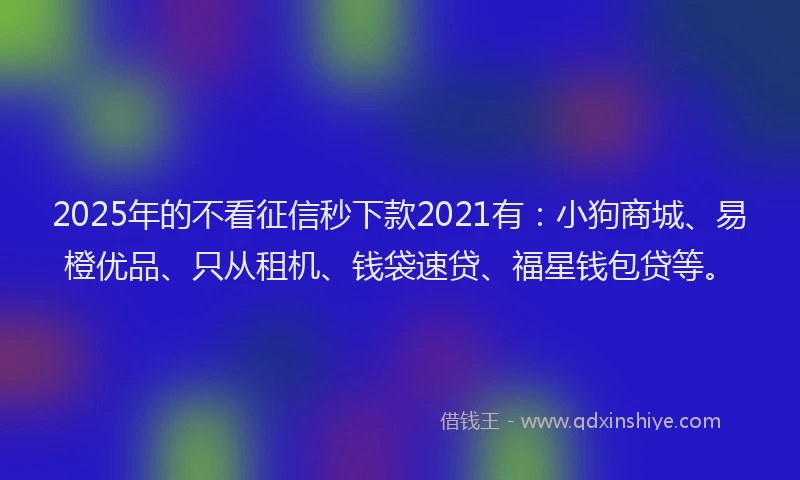 2025年的不看征信秒下款2021有：小狗商城、易橙优品、只从租机、钱袋速贷、福星钱包贷等。