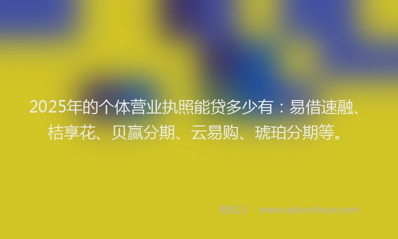 2025年的个体营业执照能贷多少有：易借速融、桔享花、贝赢分期、云易购、琥珀分期等。