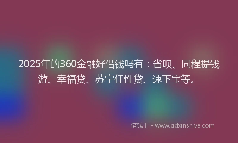 2025年的360金融好借钱吗有：省呗、同程提钱游、幸福贷、苏宁任性贷、速下宝等。