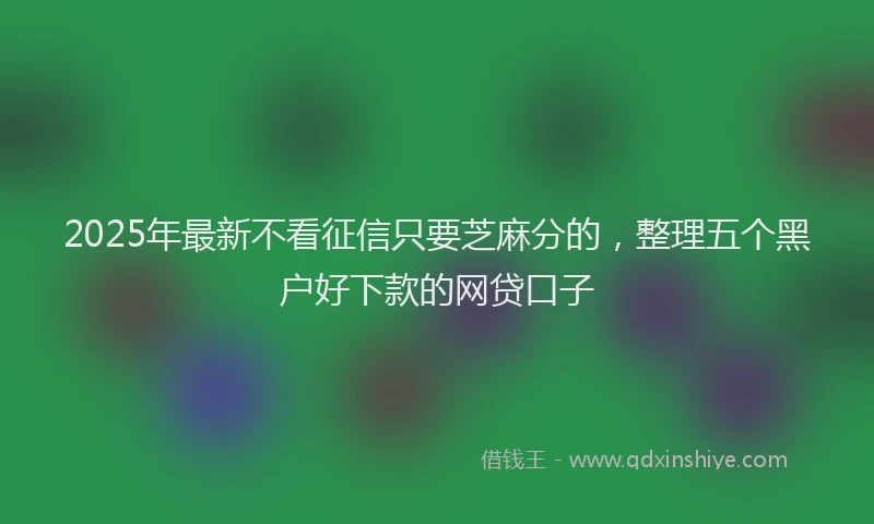 2025年最新不看征信只要芝麻分的，整理五个黑户好下款的网贷口子