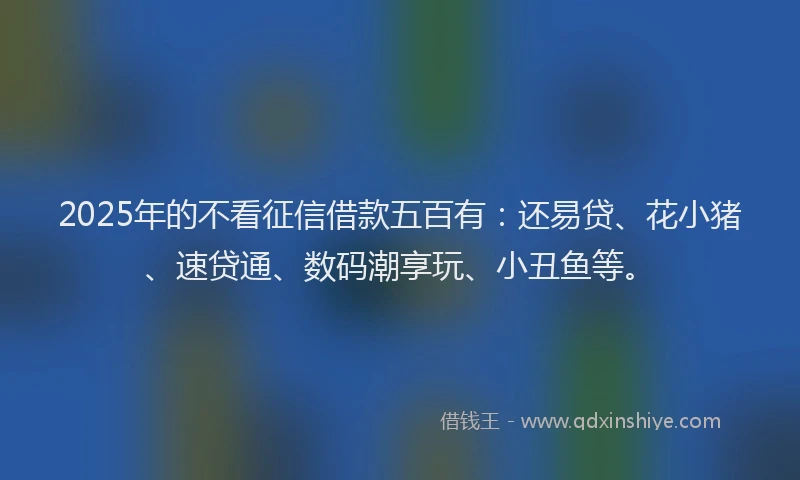 2025年的不看征信借款五百有：还易贷、花小猪、速贷通、数码潮享玩、小丑鱼等。