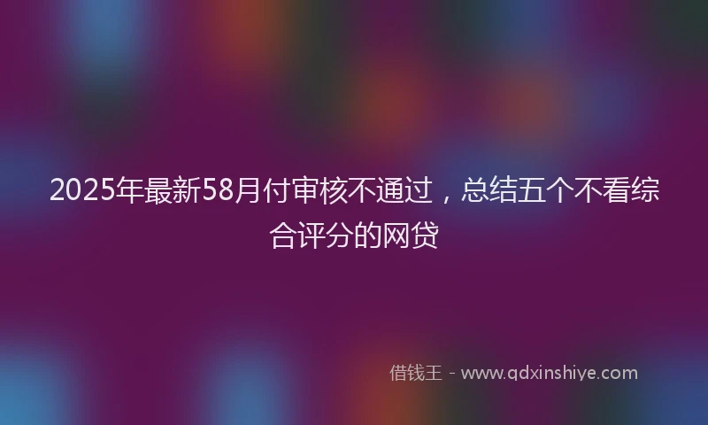 2025年最新58月付审核不通过，总结五个不看综合评分的网贷