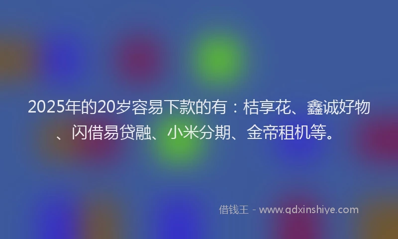 2025年的20岁容易下款的有：桔享花、鑫诚好物、闪借易贷融、小米分期、金帝租机等。