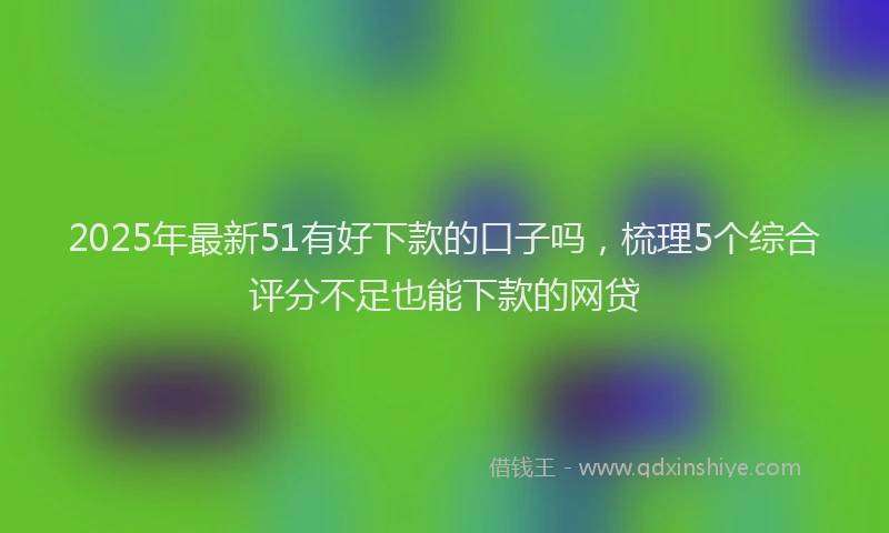 2025年最新51有好下款的口子吗，梳理5个综合评分不足也能下款的网贷