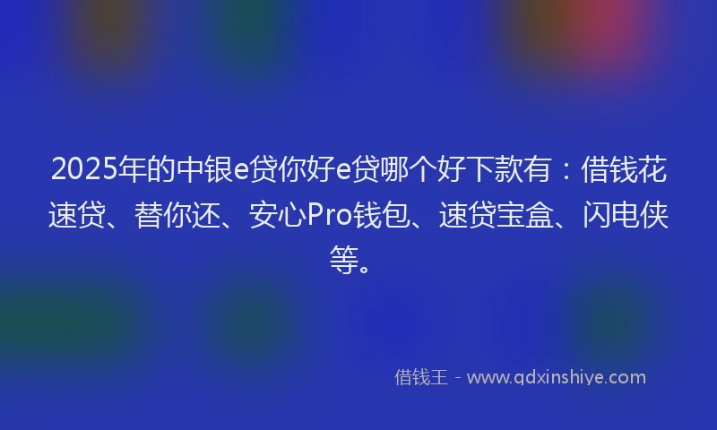 2025年的中银e贷你好e贷哪个好下款有：借钱花速贷、替你还、安心Pro钱包、速贷宝盒、闪电侠等。