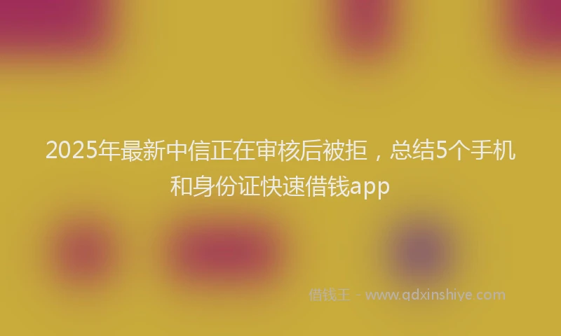 2025年最新中信正在审核后被拒，总结5个手机和身份证快速借钱app