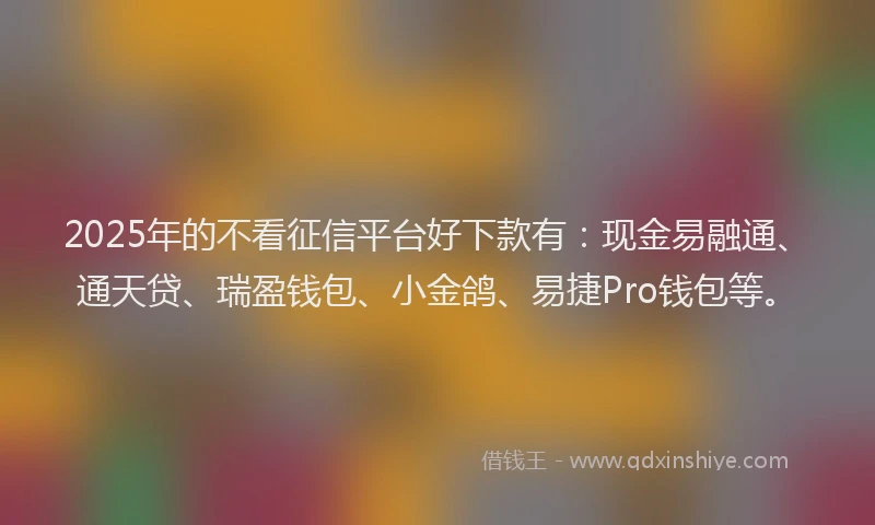 2025年的不看征信平台好下款有：现金易融通、通天贷、瑞盈钱包、小金鸽、易捷Pro钱包等。