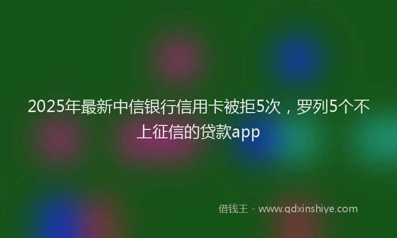 2025年最新中信银行信用卡被拒5次，罗列5个不上征信的贷款app