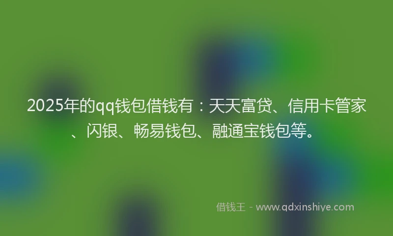 2025年的qq钱包借钱有：天天富贷、信用卡管家、闪银、畅易钱包、融通宝钱包等。