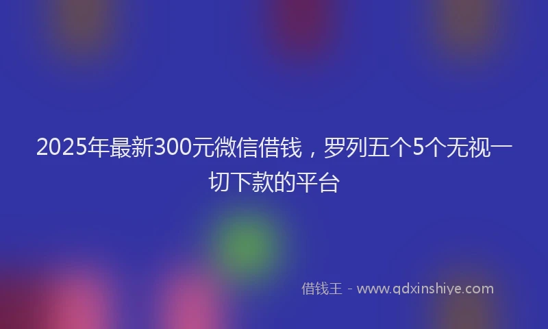 2025年最新300元微信借钱，罗列五个5个无视一切下款的平台
