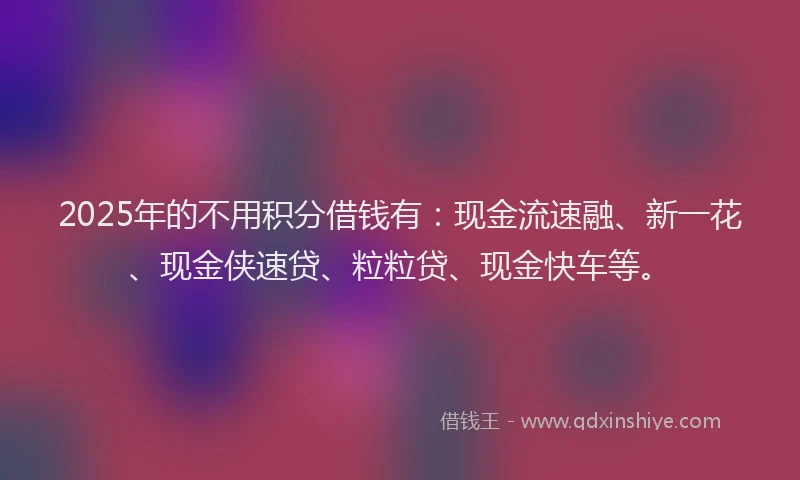 2025年的不用积分借钱有：现金流速融、新一花、现金侠速贷、粒粒贷、现金快车等。